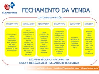 nyedson_bs@hotmail.com - facebook/nyedsonbarbosa – @nyedsonbarbosa 
FECHAMENTO DA VENDA 
CONTORNANDO OBJEÇÕES 
SEGUNDA ETAPA 
PRIMEIRA ETAPA 
QUARTA ETAPA 
TERCEIRA ETAPA 
QUINTA ETAPA 
SEXTA ETAPA 
Compreender o cliente, mostrando a ele que você tem interesse em seus problemas e entende as suas preocupações. 
Há uma diferença entre compreender o cliente e concordar com a razão apontada por ele. Você não deve dizer, por exemplo: “você tem razão” ou “você está certo(a)”. 
Obter permissão do cliente para fazer uma pergunta: “Posso fazer uma pergunta?” 
Espere que o cliente responda. 
“Você gostou do produto?” Uma pergunta direta como essa muitas vezes fará com que o cliente se revele e diga exatamente qual é a sua verdadeira objeção. 
Você deve perguntar ao cliente sua opinião a respeito do preço. 
Nenhum cliente jamais muda de opinião, de um “não” para um “sim”, com base em informações já conhecidas. 
NÃO INTERROMPA SEUS CLIENTES: 
OUÇA A OBJEÇÃO ATÉ O FIM, ANTES DE DIZER ALGO.  