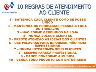nyedson_bs@hotmail.com - facebook/nyedsonbarbosa – @nyedsonbarbosa 
10 REGRAS DE ATENDIMENTO AO CLIENTE 
1 – SATISFAÇA CADA CLIENTE COMO SE FOSSE ÚNICO 
2 – MANTENHA OS PROBLEMAS PESSOAIS FORA DO TRABALHO 
3 – NÃO FORME GRUPINHOS NA LOJA 
4 – NUNCA JULGUE CLIENTES 
5 – PRESTE ATENÇÃO ÀS IDEIAS DOS CLIENTES 
6 – USE PALAVRAS PARA INFORMAR, NÃO PARA IMPRESSIONAR 
7 – NUNCA INTERROMPA SEUS CLIENTES 
8 – SEMPRE PAREÇA PROFISSIONAL 
9 – DANCE CONFORME A MÚSICA 
10 – VENDA TODO PRODUTO COM ENTUSIASMO 
 