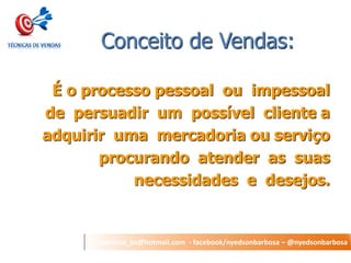 nyedson_bs@hotmail.com - facebook/nyedsonbarbosa – @nyedsonbarbosa 
Conceito de Vendas: 
É o processo pessoal ou impessoal 
de persuadir um possível cliente a 
adquirir uma mercadoria ou serviço 
procurando atender as suas 
necessidades e desejos. 
 