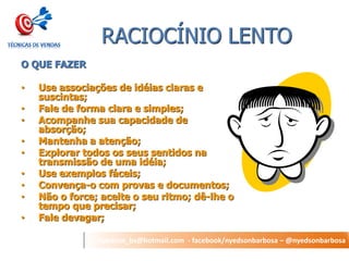 nyedson_bs@hotmail.com - facebook/nyedsonbarbosa – @nyedsonbarbosa 
RACIOCÍNIO LENTO 
O QUE FAZER 
•Use associações de idéias claras e suscintas; 
•Fale de forma clara e simples; 
•Acompanhe sua capacidade de absorção; 
•Mantenha a atenção; 
•Explorar todos os seus sentidos na transmissão de uma idéia; 
•Use exemplos fáceis; 
•Convença-o com provas e documentos; 
•Não o force; aceite o seu ritmo; dê-lhe o tempo que precisar; 
•Fale devagar;  