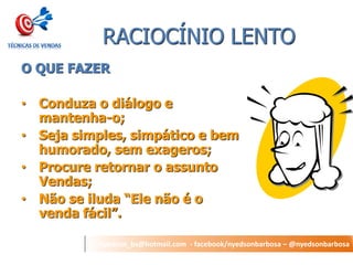nyedson_bs@hotmail.com - facebook/nyedsonbarbosa – @nyedsonbarbosa 
RACIOCÍNIO LENTO 
O QUE FAZER 
•Conduza o diálogo e mantenha-o; 
•Seja simples, simpático e bem humorado, sem exageros; 
•Procure retornar o assunto Vendas; 
•Não se iluda “Ele não é o venda fácil”.  