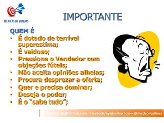 nyedson_bs@hotmail.com - facebook/nyedsonbarbosa – @nyedsonbarbosa 
IMPORTANTE 
QUEM É 
•É dotado de terrível superestima; 
•É vaidoso; 
•Pressiona o Vendedor com objeções fúteis; 
•Não aceita opiniões alheias; 
•Procura desprezar a oferta; 
•Quer e precisa dominar; 
•Deseja o poder; 
•É o “sabe tudo”;  
