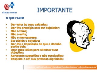 nyedson_bs@hotmail.com - facebook/nyedsonbarbosa – @nyedsonbarbosa 
IMPORTANTE 
O QUE FAZER 
•Dar valor às suas vaidades; 
•Dar-lhe prestígio sem ser bajulador; 
•Não o tema; 
•Não o evite; 
•Não o menospreze; 
•Ser rápido o objetivo; 
•Dar-lhe a impressão de que a decisão partiu dele; 
•Usar suas idéias para eliminar suas objeções; 
•Apresente sugestões e não conclusões; 
•Respeite-o em sua pretensa dignidade;  