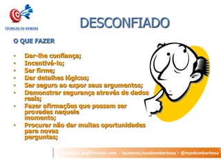 nyedson_bs@hotmail.com - facebook/nyedsonbarbosa – @nyedsonbarbosa 
DESCONFIADO 
O QUE FAZER 
•Dar-lhe confiança; 
•Incentivá-lo; 
•Ser firme; 
•Dar detalhes lógicos; 
•Ser seguro ao expor seus argumentos; 
•Demonstrar segurança através de dados reais; 
•Fazer afirmações que possam ser provadas naquele momento; 
•Procurar não dar muitas oportunidades para novas perguntas;  