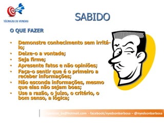 nyedson_bs@hotmail.com - facebook/nyedsonbarbosa – @nyedsonbarbosa 
SABIDO 
O QUE FAZER 
•Demonstre conhecimento sem irritá- lo; 
•Deixe-o a vontade; 
•Seja firme; 
•Apresente fatos e não opiniões; 
•Faça-o sentir que é o primeiro a receber informações; 
•Não esconda informações, mesmo que elas não sejam boas; 
•Use a razão, o juízo, o critério, o bom senso, a lógica;  