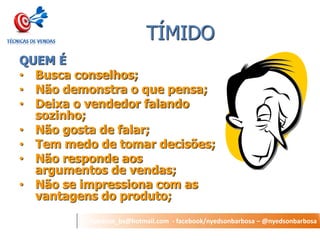 nyedson_bs@hotmail.com - facebook/nyedsonbarbosa – @nyedsonbarbosa 
TÍMIDO 
QUEM É 
•Busca conselhos; 
•Não demonstra o que pensa; 
•Deixa o vendedor falando sozinho; 
•Não gosta de falar; 
•Tem medo de tomar decisões; 
•Não responde aos argumentos de vendas; 
•Não se impressiona com as vantagens do produto;  