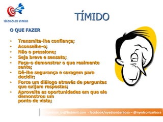 nyedson_bs@hotmail.com - facebook/nyedsonbarbosa – @nyedsonbarbosa 
TÍMIDO 
O QUE FAZER 
•Transmita-lhe confiança; 
•Aconselhe-o; 
•Não o pressione; 
•Seja breve e sensato; 
•Faça-o demonstrar o que realmente sente; 
•Dê-lhe segurança e coragem para decidir; 
•Force um diálogo através de perguntas que exijam respostas; 
•Aproveite as oportunidades em que ele demonstrou um ponto de vista;  