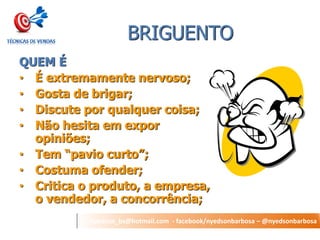 nyedson_bs@hotmail.com - facebook/nyedsonbarbosa – @nyedsonbarbosa 
BRIGUENTO 
QUEM É 
•É extremamente nervoso; 
•Gosta de brigar; 
•Discute por qualquer coisa; 
•Não hesita em expor opiniões; 
•Tem “pavio curto”; 
•Costuma ofender; 
•Critica o produto, a empresa, o vendedor, a concorrência;  