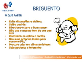 nyedson_bs@hotmail.com - facebook/nyedsonbarbosa – @nyedsonbarbosa 
BRIGUENTO 
O QUE FAZER 
•Evite discussões e atritos; 
•Saiba ouví-lo; 
•Direcione-o para o bom senso; 
•Não use o mesmo tom de voz que ele; 
•Mantenha-se calmo e cortês; 
•Use suas próprias idéias para convencê-lo; 
•Procure criar um clima amistoso; 
•Seja paciente e tolerante;  
