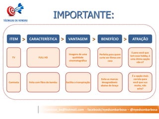 nyedson_bs@hotmail.com - facebook/nyedsonbarbosa – @nyedsonbarbosa 
IMPORTANTE: 
ITEM 
CARACTERÍSTICA 
VANTAGEM 
BENEFÍCIO 
ATRAÇÃO 
TV 
FULL HD 
Imagens de uma qualidade cinematográfica 
Perfeita para quem curte ver filmes em casa 
E para você que tem esse hobby, é uma ótima opção não é? 
> 
> 
> 
> 
Camiseta 
Feita com fibra de bambu 
Facilita a transpiração 
Evita as marcas desagradáveis abaixo do braço 
É a opção mais correta para você que sua muito, não acha?  