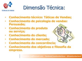 nyedson_bs@hotmail.com - facebook/nyedsonbarbosa – @nyedsonbarbosa 
Dimensão Técnica: 
• Conhecimento técnico: Táticas de Vendas; 
• Conhecimento de psicologia de vendas: 
Persuasão; 
• Conhecimento do produto 
ou serviço; 
• Conhecimento do cliente; 
• Conhecimento do mercado; 
• Conhecimento da concorrência; 
• Conhecimento dos objetivos e filosofia da 
empresa. 
 