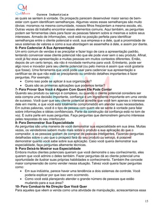 Cursos Industriais
as quais se sentem à vontade. Os prospects parecem desenvolver maior senso de bem-
estar com quem identificam semelhanças. Algumas vezes essas semelhanças são muito
óbvias: moramos na mesma comunidade, nossos filhos freqüentam a mesma escola, etc.
Outras vezes dá trabalho encontrar esses elementos comuns. Aqui também, as perguntas
podem ser ferramentas úteis para fazer as pessoas falarem sobre si mesmas e sobre seus
interesses. Armado de informações, você está na posição perfeita para identificar
semelhanças entre o cliente potencial e você, sua empresa e a dele, qual a proximidade de
seus sistemas de valores e como a sua abordagem se assemelha à dele, e assim por diante.
6- Para Cadenciar A Sua Apresentação
Um erro comum de vendas é se precipitar e fazer logo de cara a apresentação padrão,
tentando convencer esse cliente potencial não que ele pode viver sem o seu produto. Afinal,
você já fez essa apresentação a muitas pessoas em muitos contextos diferentes. Então,
depois de um certo tempo, ela não é novidade nenhuma para você. Entretanto, pode ser
algo novo e inovador para seu cliente potencial (ou pelo menos é assim que você gostaria
que fosse). Uma ferramenta que você pode usar para cadenciar sua apresentação e
certificar-se de que não está se precipitando ou omitindo detalhes importantes é fazer
perguntas. Por exemplo:
• Como isso pode se aplicar à sua organização?
• Quais são as primeiras aplicações que podemos tentar?
7- Para Provar Que Você é Alguém Com Quem Ele Pode Contar
Quando seu produto ou serviço é complexo, ou quando o cliente potencial considera ser
esta compra uma decisão importante, confiança é um ingrediente importante em uma venda
de sucesso. Você quer que seu cliente potencial acredite que você tem apenas o interesse
dele em mente, e que você está totalmente comprometido em atender suas necessidades.
Em outras palavras, você é o tipo de pessoa com quem ele se sente à vontade para falar
sobre informações e idéias confidenciais. Parte da construção da confiança está no tom de
voz. E outra parte em suas perguntas. Faça perguntas que demonstrem genuíno interesse
pelas respostas do seu interlocutor.
8- Para Demonstrar Sua Especialidade
As perguntas são uma maneira de você demonstrar sua especialidade em sua área. Muitas
vezes, os vendedores sabem muito mais sobre o produto e sua aplicação do que o
comprador, e as pessoas gostam de comprar de pessoas inteligentes. Fazendo perguntas
detalhadas sobre o uso que o prospect fará do seu produto ou serviço, é possível
demonstrar quanto você sabe sobre sua aplicação. Caso você queira demonstrar sua
especialidade, faça perguntas altamente técnicas.
9- Para Deixá-lo Mostrar sua Especialidade
Embora muitos clientes potenciais queiram que você demonstre o seu conhecimento, eles
querem que você admire o deles também. Fazer perguntas dá ao cliente potencial uma
oportunidade de ilustrar suas próprias habilidades e conhecimento. Também lhe concede
maior compreensão de como vender nessa situação. Talvez você queira fazer perguntas
como:
• Em sua indústria, parece haver uma tendência a dois sistemas de controle. Você
poderia explicar por que isso vem ocorrendo.
• Como você está planejando atender o grande número de pessoas que estão
mudando para a sua área?
10- Para Conduzi-lo Na Direção Que Você Quer
Para aqueles que vêem a venda como uma atividade de manipulação, acrescentamos essa
15
 