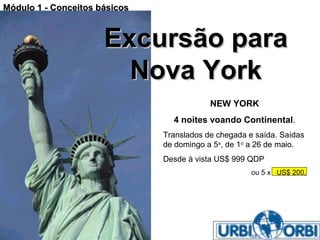 Módulo 1 - Conceitos básicos



                      Excursão para
                        Nova York
                                           NEW YORK
                                 4 noites voando Continental.
                               Translados de chegada e saída. Saídas
                               de domingo a 5a, de 1o a 26 de maio.
                               Desde à vista US$ 999 QDP
                                                      ou 5 x US$ 200,




Claudio V. Nasajon                                     01/28/13
 