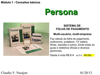 Módulo 1 - Conceitos básicos



                               Persona
                                         SISTEMA DE
                                     FOLHA DE PAGAMENTO
                                   Multi-usuário, multi-empresa
                                Faz cálculo da folha de pagamento,
                                autônomos, prolabore, 13o salário,
                                férias, rescisão e outros. Emite todas as
                                guias e relatórios oficiais e diversos
                                gerenciais.
                                Desde à vista R$ 614 ou 5 x R$ 200,




Claudio V. Nasajon                                         01/28/13
 