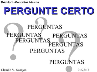 Módulo 1 - Conceitos básicos



  PERGUNTE CERTO

                        ?
? ?
         PERGUNTAS
   PERGUNTAS    PERGUNTAS
      PERGUNTAS
               PERGUNTAS
          PERGUNTAS
                               PERGUNTAS
Claudio V. Nasajon                    01/28/13
 