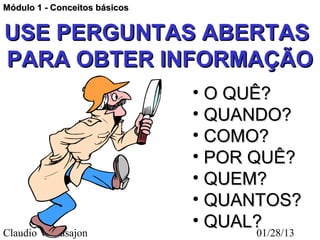 Módulo 1 - Conceitos básicos


USE PERGUNTAS ABERTAS
PARA OBTER INFORMAÇÃO
                               • O QUÊ?
                               • QUANDO?
                               • COMO?
                               • POR QUÊ?
                               • QUEM?
                               • QUANTOS?
                               • QUAL?
Claudio V. Nasajon                    01/28/13
 