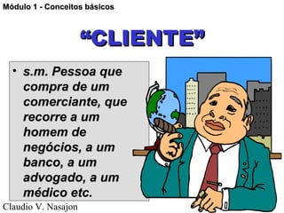 Módulo 1 - Conceitos básicos



                     “CLIENTE”
  • s.m. Pessoa que
    compra de um
    comerciante, que
    recorre a um
    homem de
    negócios, a um
    banco, a um
    advogado, a um
    médico etc.
Claudio V. Nasajon               01/28/13
 