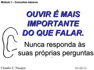 Módulo 1 - Conceitos básicos




                OUVIR É MAIS
                IMPORTANTE
               DO QUE FALAR.
              Nunca responda às
            suas próprias perguntas
Claudio V. Nasajon             01/28/13
 