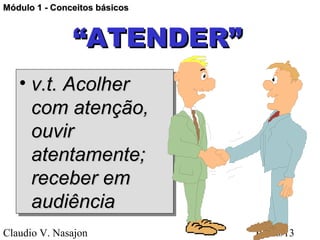 Módulo 1 - Conceitos básicos



               “ATENDER”
   • v.t. Acolher
   • v.t. Acolher
     com atenção,
     com atenção,
     ouvir
     ouvir
     atentamente;
     atentamente;
     receber em
     receber em
     audiência
     audiência
Claudio V. Nasajon             01/28/13
 
