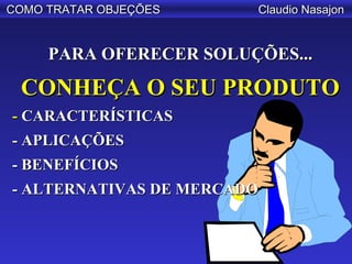 COMO TRATAR OBJEÇÕES    Claudio Nasajon


     PARA OFERECER SOLUÇÕES...

 CONHEÇA O SEU PRODUTO
- CARACTERÍSTICAS
- APLICAÇÕES
- BENEFÍCIOS
- ALTERNATIVAS DE MERCADO
 
