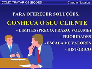 COMO TRATAR OBJEÇÕES            Claudio Nasajon


     PARA OFERECER SOLUÇÕES...

  CONHEÇA O SEU CLIENTE
       - LIMITES (PREÇO, PRAZO, VOLUME)
                             - PRIORIDADES
                       - ESCALA DE VALORES
                               - HISTÓRICO
 