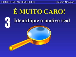 COMO TRATAR OBJEÇÕES     Claudio Nasajon



       É MUITO CARO!
       Identifique o motivo real
 
