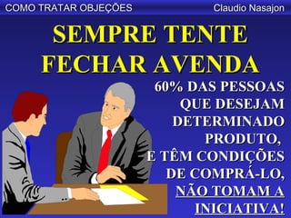 COMO TRATAR OBJEÇÕES           Claudio Nasajon


      SEMPRE TENTE
     FECHAR AVENDA
                        60% DAS PESSOAS
                            QUE DESEJAM
                           DETERMINADO
                              PRODUTO,
                       E TÊM CONDIÇÕES
                          DE COMPRÁ-LO,
                           NÃO TOMAM A
                             INICIATIVA!
 