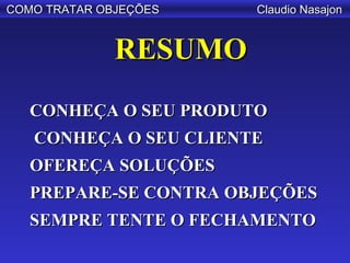 COMO TRATAR OBJEÇÕES   Claudio Nasajon


              RESUMO
   CONHEÇA O SEU PRODUTO
   CONHEÇA O SEU CLIENTE
   OFEREÇA SOLUÇÕES
   PREPARE-SE CONTRA OBJEÇÕES
   SEMPRE TENTE O FECHAMENTO
 