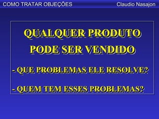 COMO TRATAR OBJEÇÕES   Claudio Nasajon




     QUALQUER PRODUTO
     QUALQUER PRODUTO
      PODE SER VENDIDO
      PODE SER VENDIDO
  - QUE PROBLEMAS ELE RESOLVE?
  - QUE PROBLEMAS ELE RESOLVE?

  - QUEM TEM ESSES PROBLEMAS?
  - QUEM TEM ESSES PROBLEMAS?
 