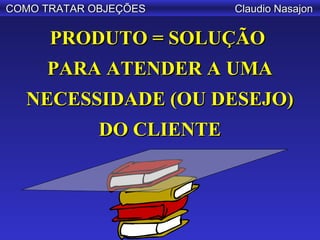 COMO TRATAR OBJEÇÕES      Claudio Nasajon

      PRODUTO = SOLUÇÃO
     PARA ATENDER A UMA
  NECESSIDADE (OU DESEJO)
             DO CLIENTE
 