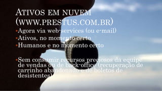ATIVOS EM NUVEM
(WWW.PRESTUS.COM.BR)
Agora via web-services (ou e-mail)
Ativos, no momento certo
Humanos e no momento certo
Sem consumir recursos preciosos da equipe
de vendas ou de back-office (recuperação de
carrinho abandonado e de boletos de
desistentes)
 