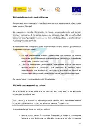 15
El Comportamiento de nuestros Clientes
Comenzando entonces por el principio, la primera pregunta a realizar sería: ¿Son iguales
todos nuestros Clientes?
La respuesta es sencilla: Obviamente, no. Luego, su comportamiento será también
diverso y cambiante. Si no somos capaces de conocerlo algo más en profundidad,
estaremos “cojos” para poder reaccionar con éxito en la búsqueda de su satisfacción con
nuestras propuestas de Venta.
Fundamentalmente, como hemos dicho al comienzo del capítulo, tenemos que diferenciar
dos grandes tipos de Clientes:
• Los que denominamos Clientes Profesionales, que compran de manera
habitual sin que por ello tengan que ser usuarios, consumidores o utilizadores
finales de los productos comprados
• Y los que denominamos genéricamente Consumidores (aunque a veces son
también usuarios o utilizadores), que consumen el Producto (ellos,
personalmente, o en sus hogares) y disfrutan de sus beneficios. Aunque, en
muchos casos, tampoco sean ellos mismos los que han realizado la compra.
Se pueden poner innumerables ejemplos de cada caso.
El Cambio socioeconómico y cultural
Ni la sociedad actual es igual a la de hace tan solo unos años, ni los esquemas
comerciales actuales lo son.
Todo cambia; y si nosotros no somos capaces de cambiar como Vendedores veremos
cómo nos quedamos atrás y cómo nos adelantan nuestros Competidores.
Los parámetros que enmarcan este proceso son:
• Hemos pasado de una Economía de Producción (se fabrica lo que luego se
venderá) a una Economía de Mercado (miramos a los ojos a nuestros
 