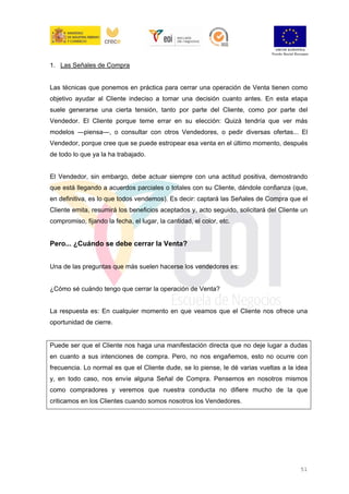 51
1. Las Señales de Compra
Las técnicas que ponemos en práctica para cerrar una operación de Venta tienen como
objetivo ayudar al Cliente indeciso a tomar una decisión cuanto antes. En esta etapa
suele generarse una cierta tensión, tanto por parte del Cliente, como por parte del
Vendedor. El Cliente porque teme errar en su elección: Quizá tendría que ver más
modelos ―piensa―, o consultar con otros Vendedores, o pedir diversas ofertas... El
Vendedor, porque cree que se puede estropear esa venta en el último momento, después
de todo lo que ya la ha trabajado.
El Vendedor, sin embargo, debe actuar siempre con una actitud positiva, demostrando
que está llegando a acuerdos parciales o totales con su Cliente, dándole confianza (que,
en definitiva, es lo que todos vendemos). Es decir: captará las Señales de Compra que el
Cliente emita, resumirá los beneficios aceptados y, acto seguido, solicitará del Cliente un
compromiso, fijando la fecha, el lugar, la cantidad, el color, etc.
Pero... ¿Cuándo se debe cerrar la Venta?
Una de las preguntas que más suelen hacerse los vendedores es:
¿Cómo sé cuándo tengo que cerrar la operación de Venta?
La respuesta es: En cualquier momento en que veamos que el Cliente nos ofrece una
oportunidad de cierre.
Puede ser que el Cliente nos haga una manifestación directa que no deje lugar a dudas
en cuanto a sus intenciones de compra. Pero, no nos engañemos, esto no ocurre con
frecuencia. Lo normal es que el Cliente dude, se lo piense, le dé varias vueltas a la idea
y, en todo caso, nos envíe alguna Señal de Compra. Pensemos en nosotros mismos
como compradores y veremos que nuestra conducta no difiere mucho de la que
criticamos en los Clientes cuando somos nosotros los Vendedores.
 