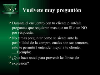  5*     Vuélvete muy preguntón

 Durante el encuentro con tu cliente plantéale
  preguntas que requieran mas que un SI o un NO
  por respuesta.
 No temas preguntar como se siente ante la
  posibilidad de la compra, cuales son sus temores,
  esto te permitirá entender mejor a tu cliente.
  .....Ejemplo:
 ¿Que hace usted para prevenir las líneas de
 expresión?
 