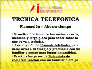 TECNICA TELEFONICA Planeación – Ahorra tiempo  Visualiza diariamente tus metas a corto, mediano y largo plazo para saber sobre lo que se va a trabajar. Lee el guión de  Llamada telefónica  para darle nivel a tu trabajo y practícalo con un familiar o amigo para lograr naturalidad. Practica los pasos de  Entrevista de comercialización  con un familiar o amigo 