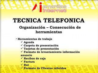 Organización – Consecución de herramientas  Herramientas de trabajo Agenda Carpeta de presentación Tarjetas de presentación Formato de levantamiento información anuncio Recibos de caja Factura  Rut Formato de Clientes referidos TECNICA TELEFONICA 