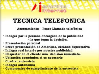 Acercamiento – Pasos Llamada telefónica Indagar por la persona encargada de la publicidad  – la que toma la decisión. Presentación personal Breve presentación de Amarillas, creando expectativa Indagar real interés por nuestra publicidad Despertar en el cliente una  decisión inmediata. Ubicación económica si es necesario Cuadrar entrevista Indagar autonomía Compromiso de cumplimiento de la entrevista  TECNICA TELEFONICA 