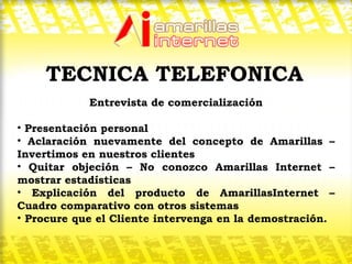 Entrevista de comercialización Presentación personal Aclaración nuevamente del concepto de Amarillas – Invertimos en nuestros clientes Quitar objeción – No conozco Amarillas Internet – mostrar estadísticas Explicación del producto de AmarillasInternet – Cuadro comparativo con otros sistemas Procure que el Cliente intervenga en la demostración.  TECNICA TELEFONICA 