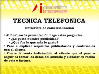 Entrevista de comercialización Al finalizar la presentación haga estas preguntas. ¿Le gusto nuestra publicidad? ¿Que fue lo que más le gusto? Pase a explicar requisitos publicitarios y confírmelos con el cliente. Cierre la venta indicándole al cliente que el paso a seguir es tomar los datos del anuncio y elaborar su recibo de caja o factura.  TECNICA TELEFONICA 