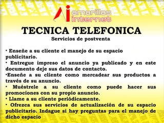 Servicios de postventa Enseñe a su cliente el manejo de su espacio publicitario. Entregue impreso el anuncio ya publicado y en este documento deje sus datos de contacto.  Enseñe a su cliente como mercadear sus productos a través de su anuncio.  Muéstrele a su cliente como puede hacer sus promociones con su propio anuncio. Llame a su cliente periódicamente.  Ofrezca sus servicios de actualización de su espacio publicitario. Indague si hay preguntas para el manejo de dicho espacio  TECNICA TELEFONICA 