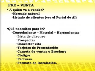 PRE – VENTA A quién va a vender? Mercado natural Listado de clientes (ver el Portal de AI) Qué necesitas para ir?  Conocimiento – Material – Herramientas Lista de chequeo Prospectar Concertar cita Tarjetas de Presentación Carpeta de ventas o Brochure Códigos Facturas Formato de Instalación. 