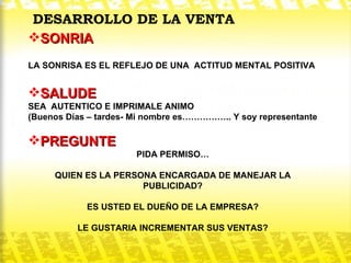 DESARROLLO DE LA VENTA SONRIA   LA SONRISA ES EL REFLEJO DE UNA  ACTITUD MENTAL POSITIVA SALUDE SEA  AUTENTICO E IMPRIMALE ANIMO (Buenos Días – tardes- Mi nombre es…………….. Y soy representante PREGUNTE   PIDA PERMISO… QUIEN ES LA PERSONA ENCARGADA DE MANEJAR LA PUBLICIDAD? ES USTED EL DUEÑO DE LA EMPRESA? LE GUSTARIA INCREMENTAR SUS VENTAS? 