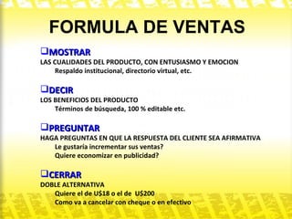 FORMULA DE VENTAS MOSTRAR LAS CUALIDADES DEL PRODUCTO, CON ENTUSIASMO Y EMOCION Respaldo institucional, directorio virtual, etc. DECIR LOS BENEFICIOS DEL PRODUCTO Términos de búsqueda, 100 % editable etc. PREGUNTAR HAGA PREGUNTAS EN QUE LA RESPUESTA DEL CLIENTE SEA AFIRMATIVA Le gustaría incrementar sus ventas?  Quiere economizar en publicidad? CERRAR DOBLE ALTERNATIVA Quiere el de U$18 o el de  U$200 Como va a cancelar con cheque o en efectivo 