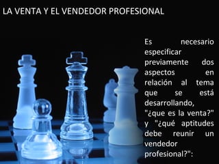 LA VENTA Y EL VENDEDOR PROFESIONAL


                             Es         necesario
                             especificar
                             previamente      dos
                             aspectos          en
                             relación al tema
                             que      se     está
                             desarrollando,
                             "¿que es la venta?"
                             y "¿qué aptitudes
                             debe reunir un
                             vendedor
                             profesional?":
 