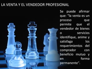 LA VENTA Y EL VENDEDOR PROFESIONAL
                             Se puede afirmar
                             que: "la venta es un
                             proceso          que
                             permite que el
                             vendedor de bienes
                             o           servicios
                             identifique, anime y
                             satisfaga         los
                             requerimientos del
                             comprador        con
                             beneficio mutuo y
                             en             forma
                             permanente".
 