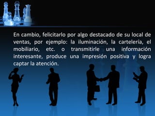 En cambio, felicitarlo por algo destacado de su local de
ventas, por ejemplo: la iluminación, la cartelería, el
mobiliario, etc. o transmitirle una información
interesante, produce una impresión positiva y logra
captar la atención.
 