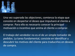 Una vez superada las objeciones, comienza la etapa que
consiste en despertar el deseo que impulsará al cliente a
comprar. Para ello es necesario conocer la principal
motivación o incentivo que anima al cliente a comprar.

El trabajo del vendedor no es el de un simple tomador de
pedidos. La tarea fundamental, consiste en identificar y
descubrir los motivos del cliente para traducirlos en deseos
de compra.
 