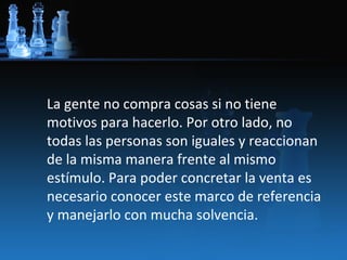 La gente no compra cosas si no tiene
motivos para hacerlo. Por otro lado, no
todas las personas son iguales y reaccionan
de la misma manera frente al mismo
estímulo. Para poder concretar la venta es
necesario conocer este marco de referencia
y manejarlo con mucha solvencia.
 