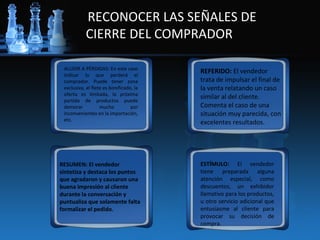 RECONOCER LAS SEÑALES DE
           CIERRE DEL COMPRADOR

 ALUDIR A PÉRDIDAS: En este caso
 indicar lo que perderá el
                                         REFERIDO: El vendedor
 comprador. Puede tener zona             trata de impulsar el final de
 exclusiva, el flete es bonificado, la   la venta relatando un caso
 oferta es limitada, la próxima
 partida de productos puede
                                         similar al del cliente.
 demorar           mucho          por    Comenta el caso de una
 inconvenientes en la importación,       situación muy parecida, con
 etc.
                                         excelentes resultados.




RESUMEN: El vendedor                     ESTÍMULO: El vendedor
sintetiza y destaca los puntos           tiene preparada alguna
que agradaron y causaron una             atención especial, como
buena impresión al cliente               descuentos, un exhibidor
durante la conversación y                llamativo para los productos,
puntualiza que solamente falta           u otro servicio adicional que
formalizar el pedido.                    entusiasme al cliente para
                                         provocar su decisión de
                                         compra.
 