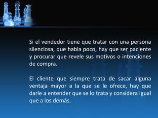 Si el vendedor tiene que tratar con una persona
silenciosa, que habla poco, hay que ser paciente
y procurar que revele sus motivos o intenciones
de compra.

El cliente que siempre trata de sacar alguna
ventaja mayor a la que se le ofrece, hay que
darle a entender que se lo trata y considera igual
que a los demás.
 
